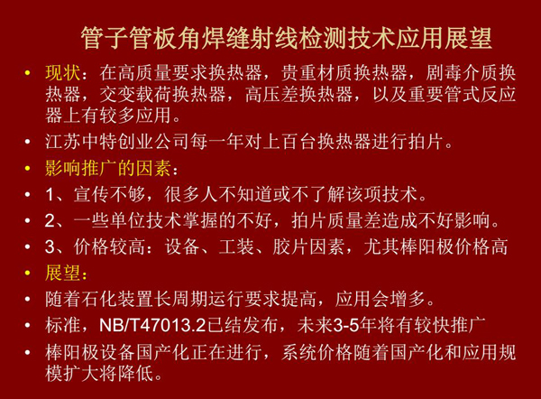 管子管板角焊縫射線檢測技術(shù)目前在高質(zhì)量要求熱換器、高壓差熱換器、劇毒介質(zhì)熱換器及重要管式反應(yīng)器上有較多應(yīng)用，隨著石化裝置長周期運行要求提高，其應(yīng)用會逐步增多，未來3-5年將有較快推廣