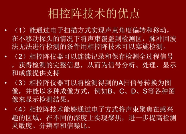 相控陣技術優點：1、以電子掃描方式實現聲束角度偏轉和移動；2、可連續記錄和保存檢測全過程信號；3、以多種  成像方式將檢測得到的A信號轉換為圖像信號
