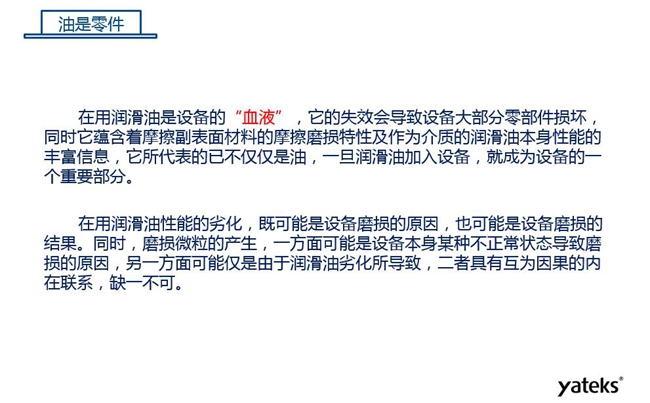 潤滑油是機械設備的“血液”，它蘊含著摩擦副表面材料的磨損特性信息，潤滑油一旦加入設備它所代表的不僅僅是油，而是成為設備的一個重要部分