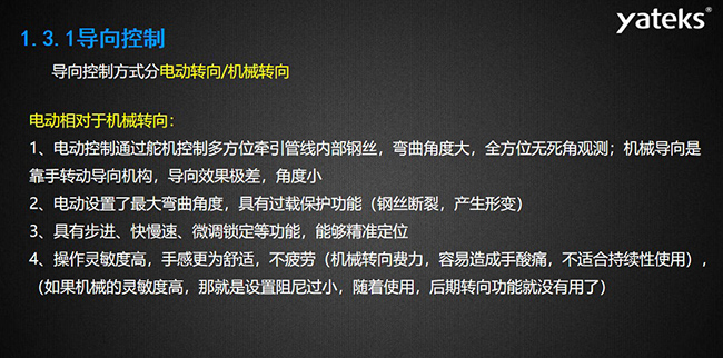 導(dǎo)向控制方式分電動轉(zhuǎn)向/機(jī)械轉(zhuǎn)向，電動控制通過舵機(jī)控制多方位牽引管線內(nèi)部鋼絲，彎曲角度大， 全方位無死角觀測；機(jī)械導(dǎo)向是靠手轉(zhuǎn)動導(dǎo)向機(jī)構(gòu)，導(dǎo)向效果極差，角度小；電動設(shè)置了最大彎曲角度， 具有過載保護(hù)功能（鋼絲斷裂，產(chǎn)生形變）；具有步進(jìn)、快慢速、微調(diào)鎖定等功能，能夠精準(zhǔn)定位；操作靈敏度高， 手感更為舒適，不疲勞（機(jī)械轉(zhuǎn)向費(fèi)力，容易造成手酸痛，不適合持續(xù)性使用）， （如果機(jī)械的靈敏度高，那就是設(shè)置阻尼過小，隨著使用，后期轉(zhuǎn)向功能就沒有用了）